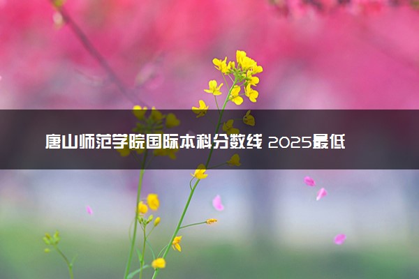 唐山师范学院国际本科分数线 2025最低多少分能录取