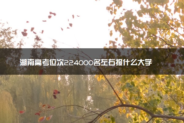 湖南高考位次224000名左右报什么大学好（2025年参考）