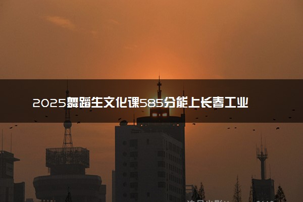 2025舞蹈生文化课585分能上长春工业大学吗