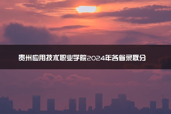 贵州应用技术职业学院2024年各省录取分数线 多少分能考上