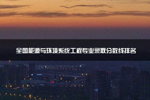 全国能源与环境系统工程专业录取分数线排名 附最低分的大学(2025年参考)
