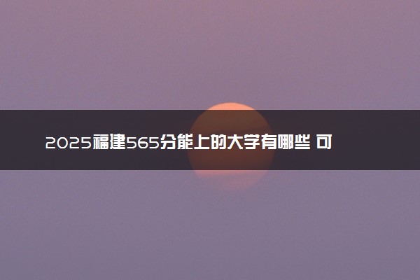 2025福建565分能上的大学有哪些 可以报考院校名单