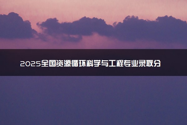 2025全国资源循环科学与工程专业录取分数线 附最好的大学排名