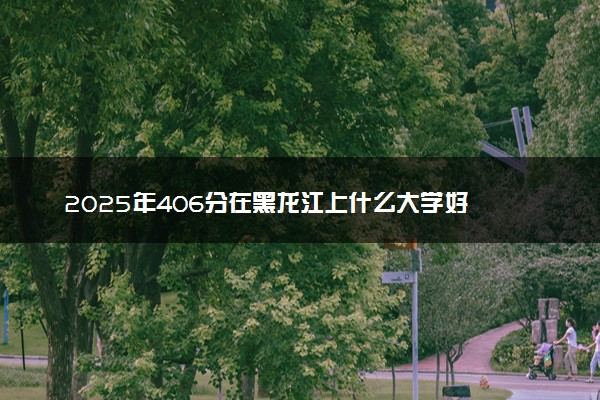 2025年406分在黑龙江上什么大学好 近三年录取分数线是多少