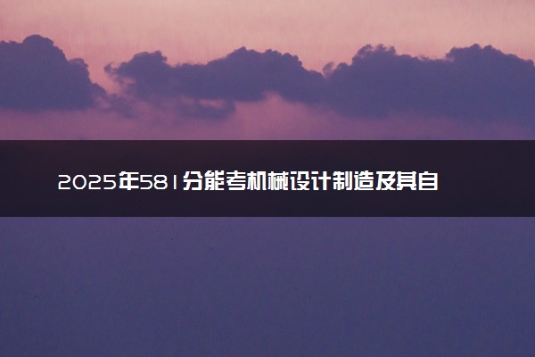 2025年581分能考机械设计制造及其自动化专业吗 581分机械设计制造及其自动化专业大学推荐