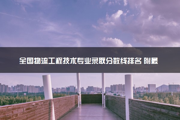 全国物流工程技术专业录取分数线排名 附最低分的大学(2025年参考)