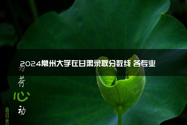 2024常州大学在甘肃录取分数线 各专业分数及位次