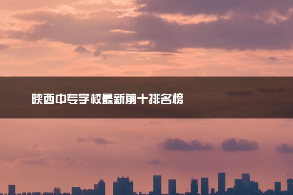 陕西中专学校最新前十排名榜
