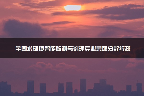 全国水环境智能监测与治理专业录取分数线排名 附最低分的大学(2025年参考)