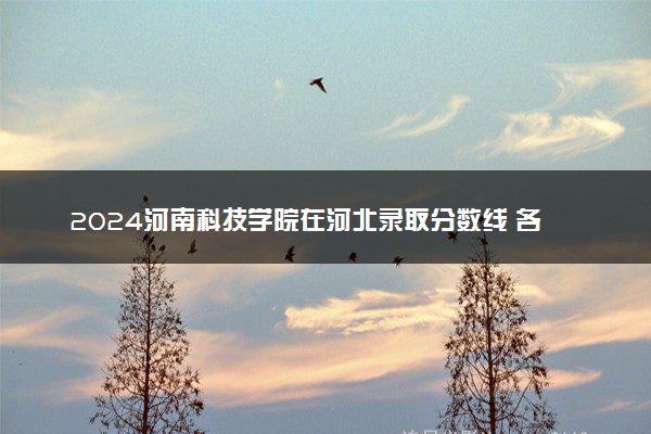 2024河南科技学院在河北录取分数线 各专业分数及位次