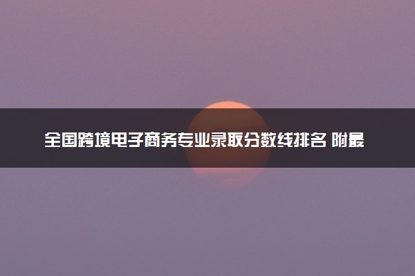 全国跨境电子商务专业录取分数线排名 附最低分的大学(2025年参考)