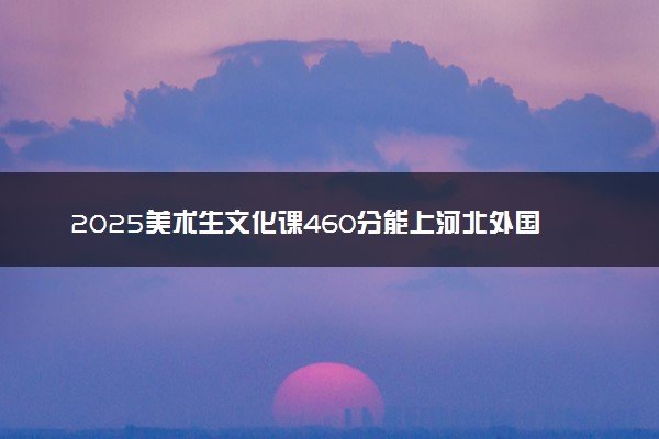 2025美术生文化课460分能上河北外国语学院吗