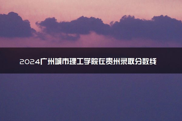 2024广州城市理工学院在贵州录取分数线 各专业分数及位次