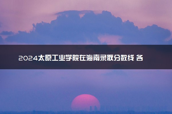 2024太原工业学院在海南录取分数线 各专业分数及位次