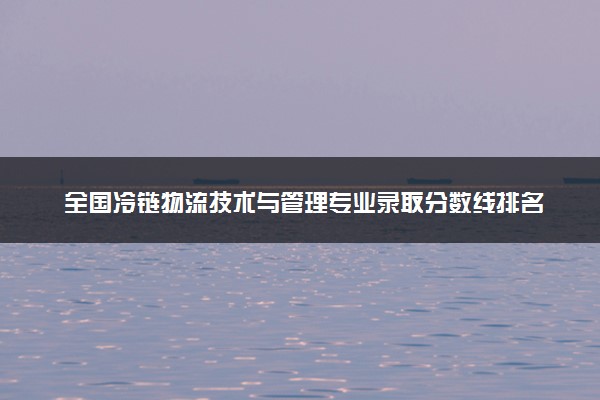 全国冷链物流技术与管理专业录取分数线排名 附最低分的大学(2025年参考)