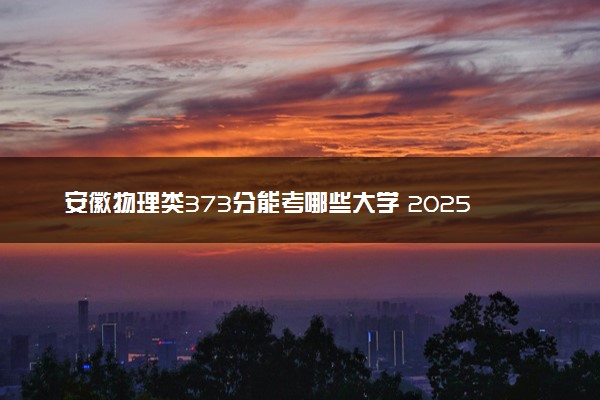 安徽物理类373分能考哪些大学 2025考生稳上的大学名单