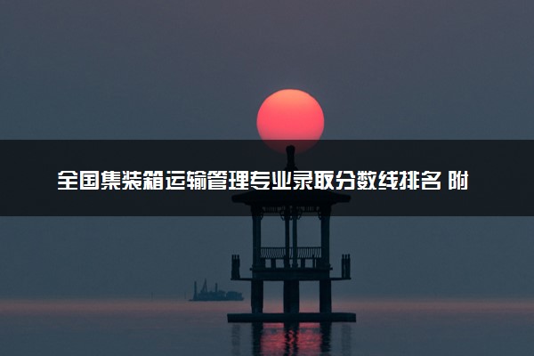 全国集装箱运输管理专业录取分数线排名 附最低分的大学(2025年参考)