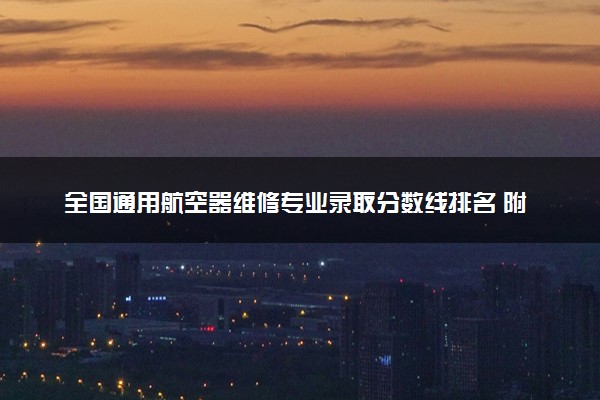 全国通用航空器维修专业录取分数线排名 附最低分的大学(2025年参考)