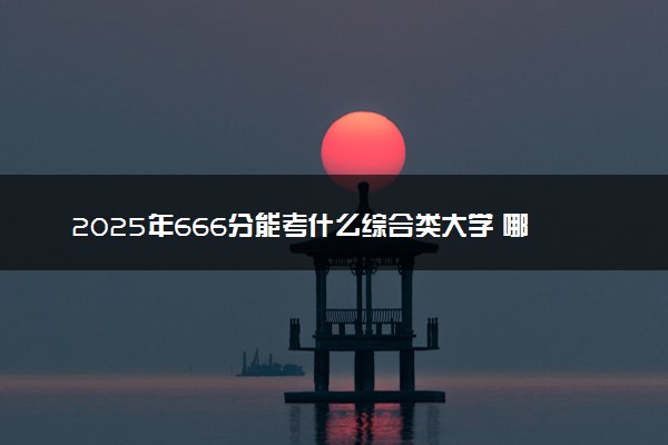 2025年666分能考什么综合类大学 哪些大学值得报