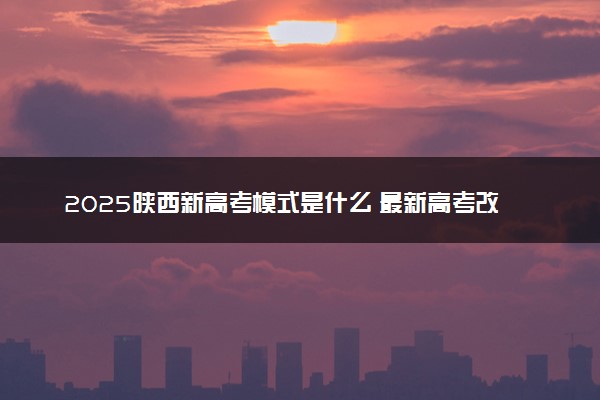 2025陕西新高考模式是什么 最新高考改革方案