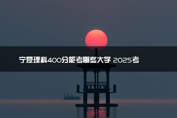 宁夏理科400分能考哪些大学 2025考生稳上的大学名单