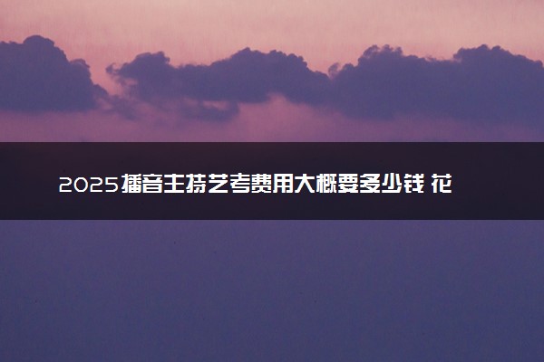 2025播音主持艺考费用大概要多少钱 花销大吗