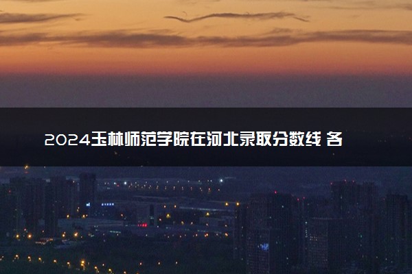 2024玉林师范学院在河北录取分数线 各专业分数及位次