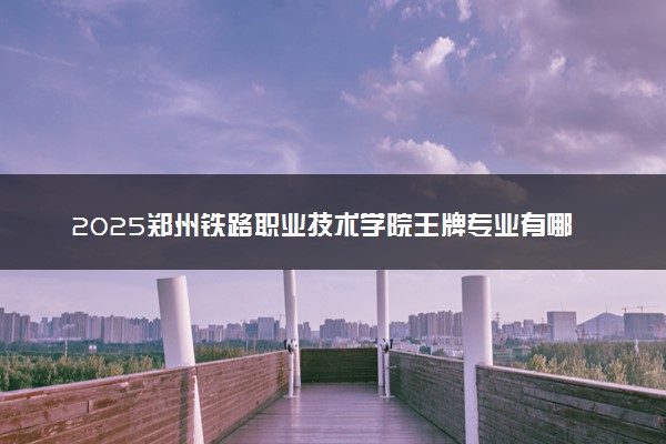 2025郑州铁路职业技术学院王牌专业有哪些 最好的专业是什么