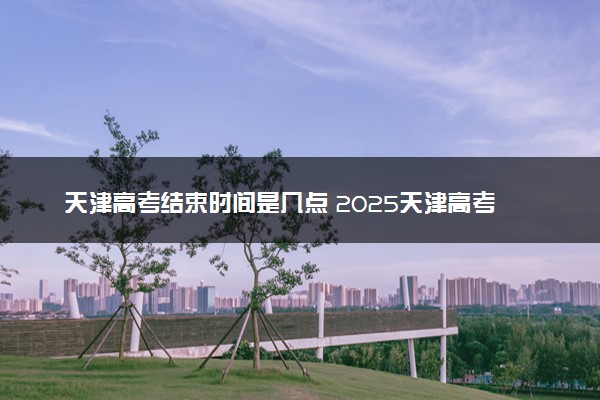 天津高考结束时间是几点 2025天津高考时间及科目安排