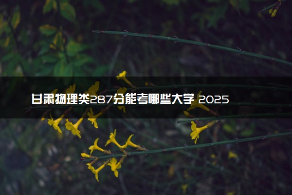 甘肃物理类287分能考哪些大学 2025考生稳上的大学名单