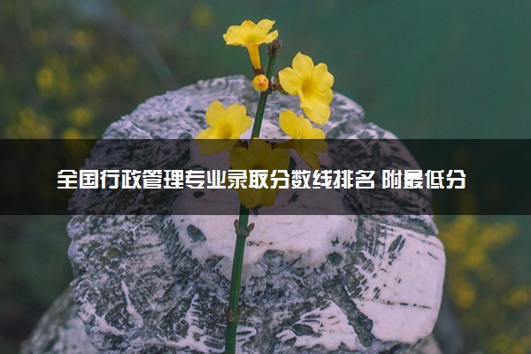 全国行政管理专业录取分数线排名 附最低分的大学(2025年参考)