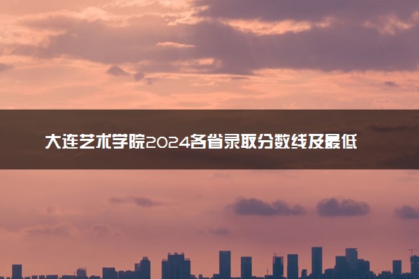 大连艺术学院2024各省录取分数线及最低位次是多少