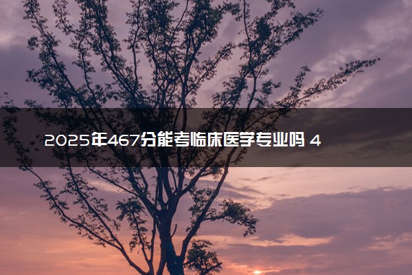 2025年467分能考临床医学专业吗 467分临床医学专业大学推荐