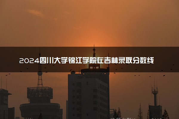 2024四川大学锦江学院在吉林录取分数线 各专业分数及位次