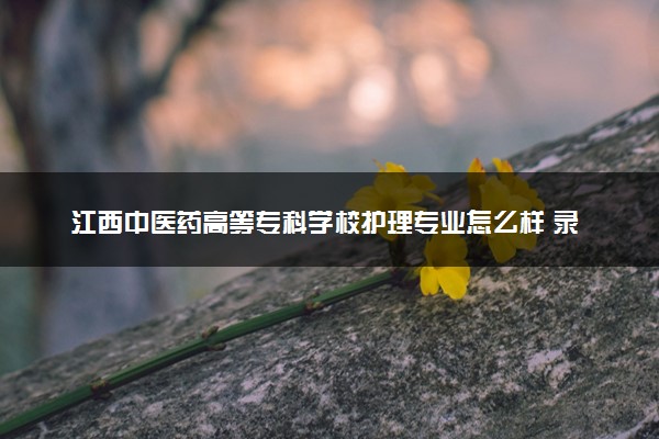 江西中醫(yī)藥高等專科學(xué)校護(hù)理專業(yè)怎么樣 錄取分?jǐn)?shù)線多少