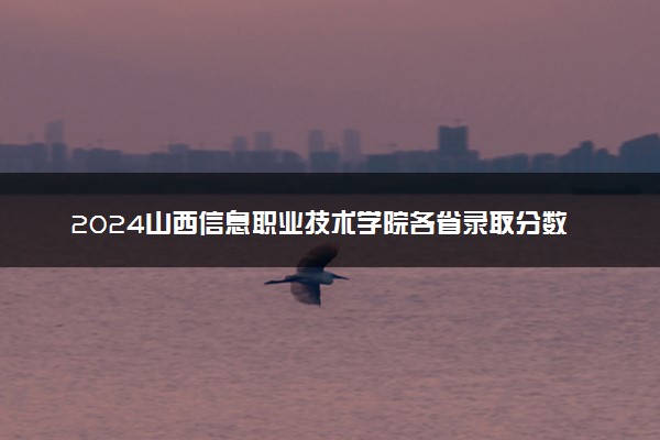 2024山西信息职业技术学院各省录取分数线是多少 最低分及位次