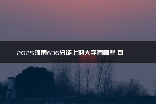 2025河南636分能上的大学有哪些 可以报考院校名单