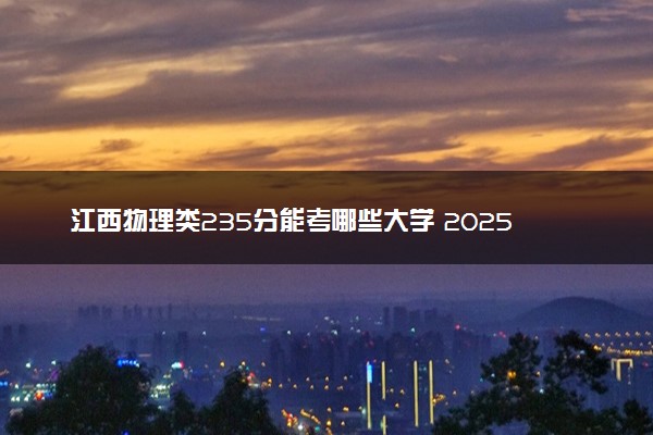 江西物理类235分能考哪些大学 2025考生稳上的大学名单