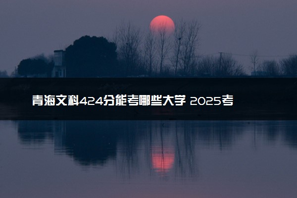青海文科424分能考哪些大学 2025考生稳上的大学名单