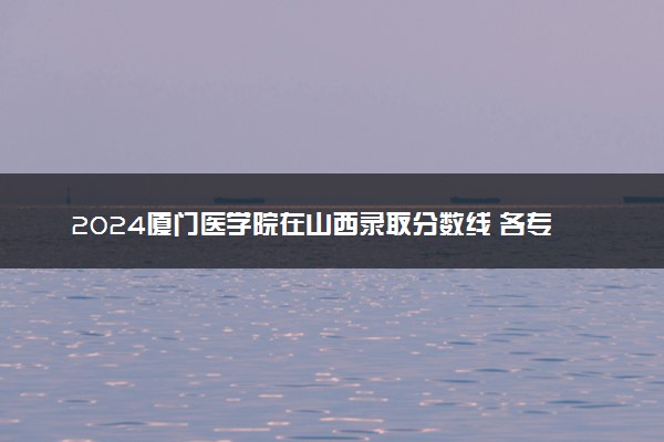 2024厦门医学院在山西录取分数线 各专业分数及位次
