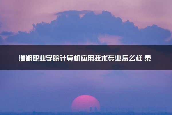 潇湘职业学院计算机应用技术专业怎么样 录取分数线多少