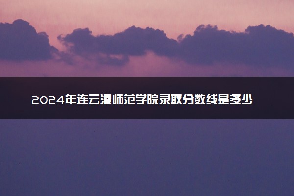 2024年连云港师范学院录取分数线是多少 各省最低分数线及位次