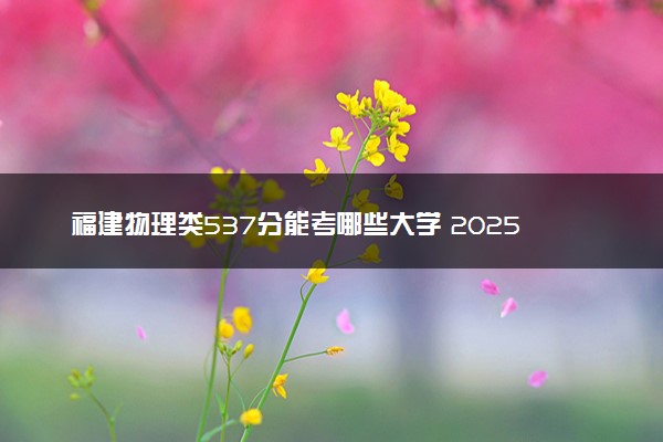 福建物理类537分能考哪些大学 2025考生稳上的大学名单