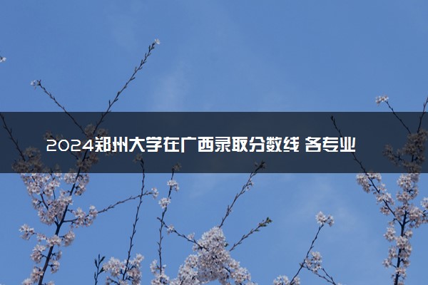 2024郑州大学在广西录取分数线 各专业分数及位次