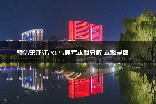预估黑龙江2025高考本科分数 本科录取分数线预测多少分
