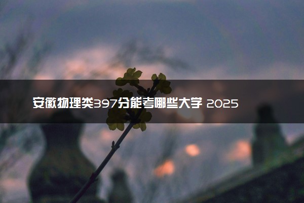 安徽物理类397分能考哪些大学 2025考生稳上的大学名单