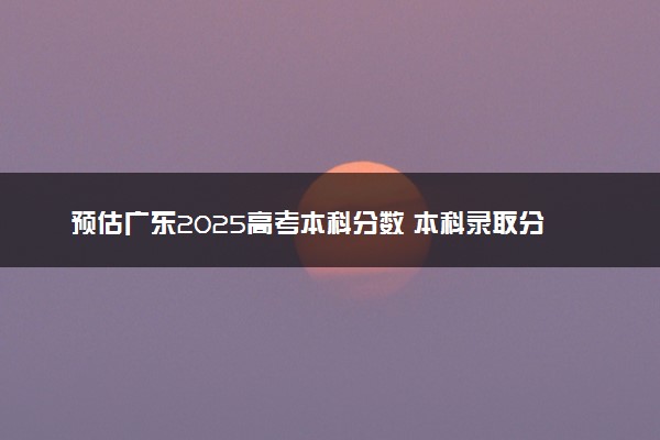 预估广东2025高考本科分数 本科录取分数线预测多少分