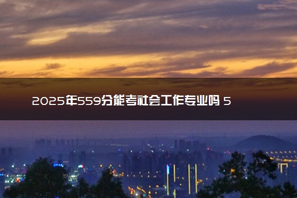 2025年559分能考社会工作专业吗 559分社会工作专业大学推荐
