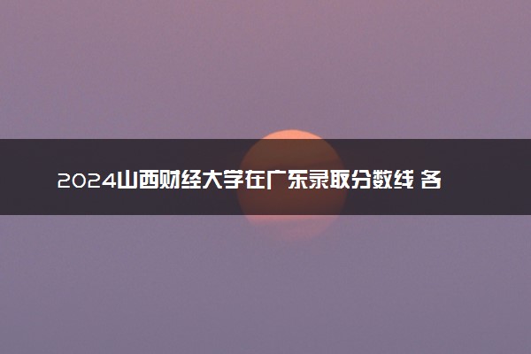 2024山西财经大学在广东录取分数线 各专业分数及位次
