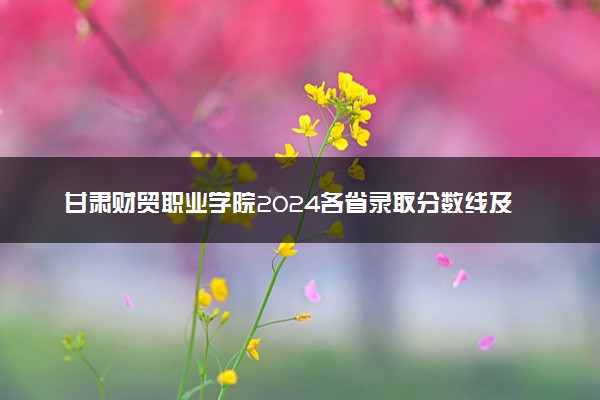 甘肃财贸职业学院2024各省录取分数线及最低位次是多少